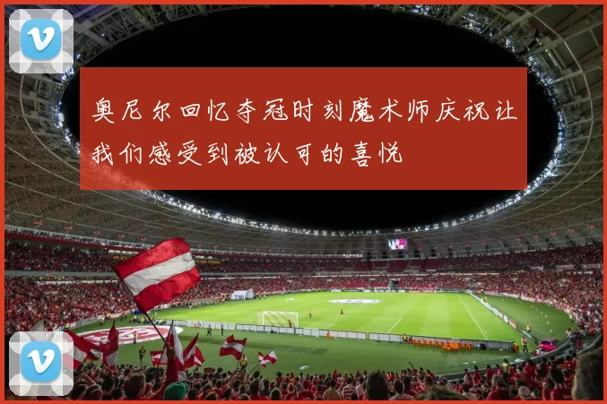 奥尼尔回忆夺冠时刻魔术师庆祝让我们感受到被认可的喜悦