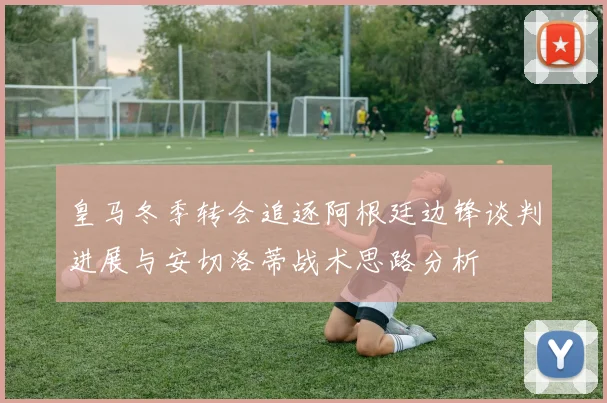 皇马冬季转会追逐阿根廷边锋谈判进展与安切洛蒂战术思路分析